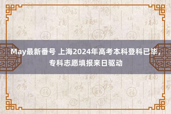 May最新番号 上海2024年高考本科登科已毕，专科志愿填报来日驱动