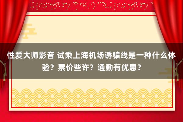 性爱大师影音 试乘上海机场诱骗线是一种什么体验？票价些许？通勤有优惠？