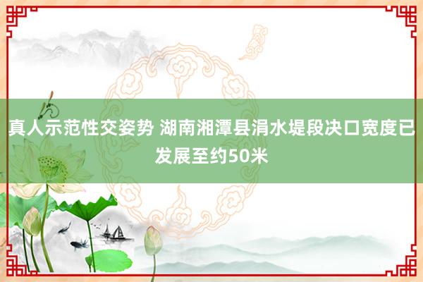 真人示范性交姿势 湖南湘潭县涓水堤段决口宽度已发展至约50米