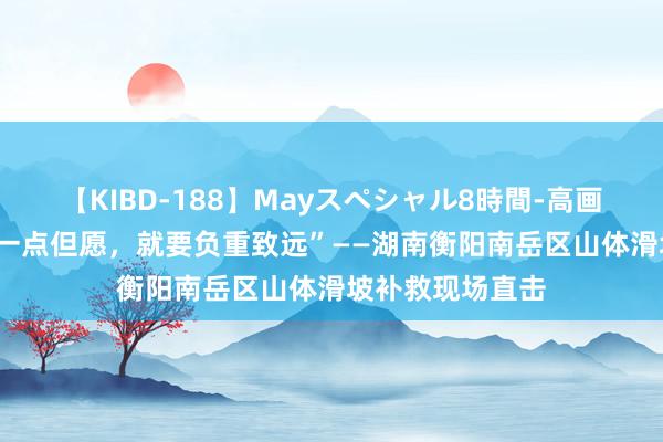 【KIBD-188】Mayスペシャル8時間-高画質-特別編 “有一点但愿，就要负重致远”——湖南衡阳南岳区山体滑坡补救现场直击