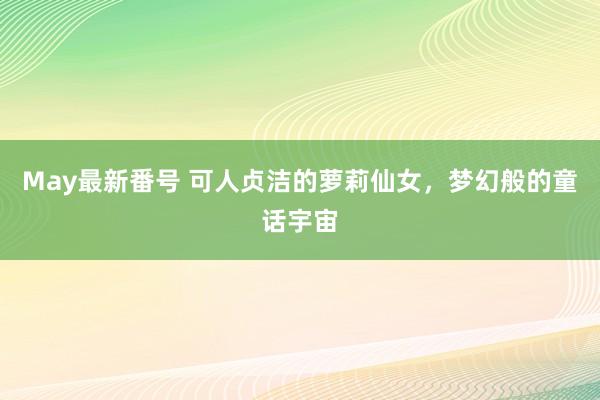 May最新番号 可人贞洁的萝莉仙女，梦幻般的童话宇宙