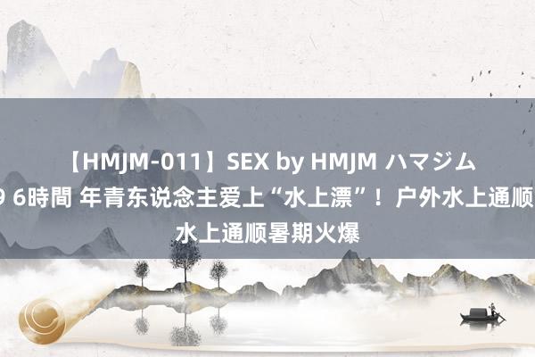 【HMJM-011】SEX by HMJM ハマジムベスト09 6時間 年青东说念主爱上“水上漂”！户外水上通顺暑期火爆