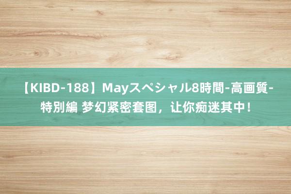 【KIBD-188】Mayスペシャル8時間-高画質-特別編 梦幻紧密套图，让你痴迷其中！