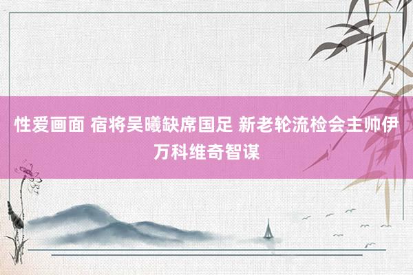 性爱画面 宿将吴曦缺席国足 新老轮流检会主帅伊万科维奇智谋