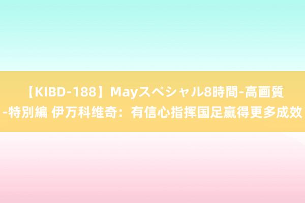 【KIBD-188】Mayスペシャル8時間-高画質-特別編 伊万科维奇：有信心指挥国足赢得更多成效