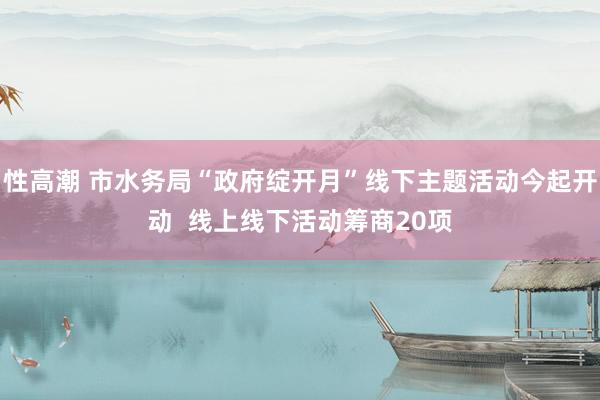 性高潮 市水务局“政府绽开月”线下主题活动今起开动  线上线下活动筹商20项