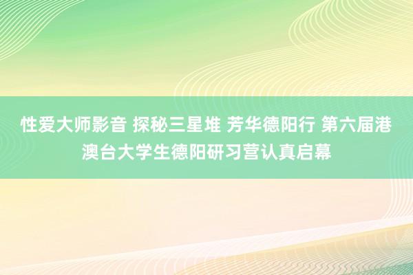 性爱大师影音 探秘三星堆 芳华德阳行 第六届港澳台大学生德阳研习营认真启幕