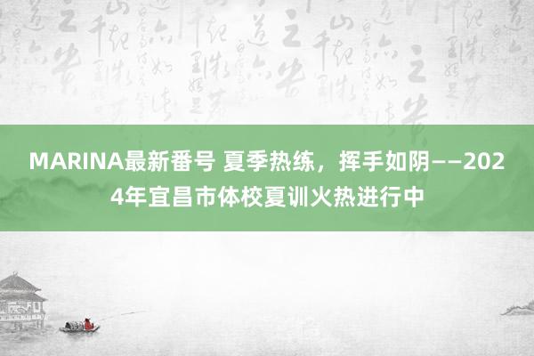 MARINA最新番号 夏季热练，挥手如阴——2024年宜昌市体校夏训火热进行中