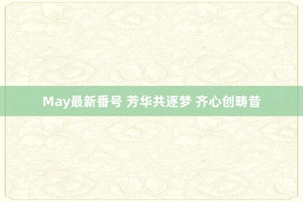 May最新番号 芳华共逐梦 齐心创畴昔