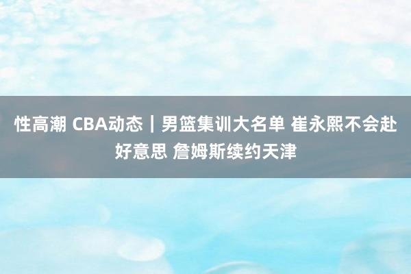 性高潮 CBA动态｜男篮集训大名单 崔永熙不会赴好意思 詹姆斯续约天津