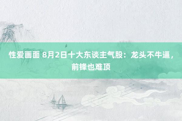 性爱画面 8月2日十大东谈主气股：龙头不牛逼，前锋也难顶