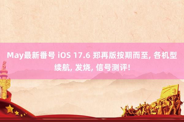 May最新番号 iOS 17.6 郑再版按期而至, 各机型续航, 发烧, 信号测评!