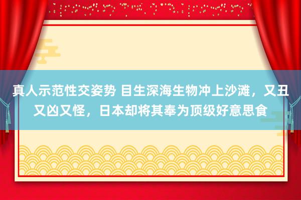 真人示范性交姿势 目生深海生物冲上沙滩，又丑又凶又怪，日本却将其奉为顶级好意思食