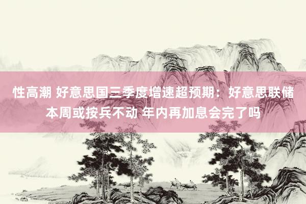 性高潮 好意思国三季度增速超预期：好意思联储本周或按兵不动 年内再加息会完了吗