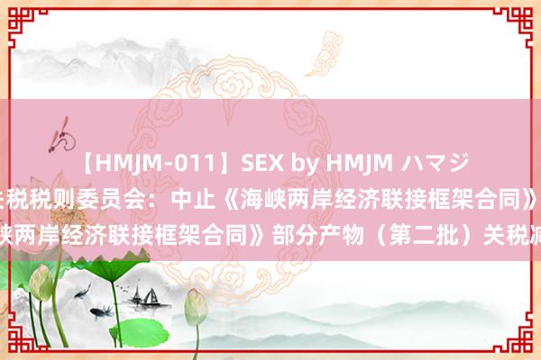 【HMJM-011】SEX by HMJM ハマジムベスト09 6時間 国务院关税税则委员会：中止《海峡两岸经济联接框架合同》部分产物（第二批）关税减让