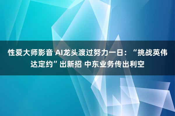 性爱大师影音 AI龙头渡过努力一日：“挑战英伟达定约”出新招 中东业务传出利空