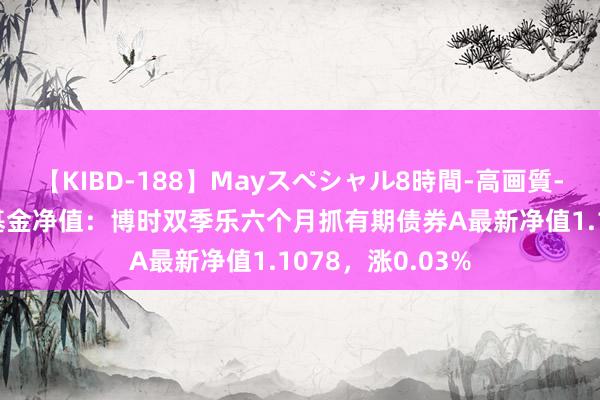 【KIBD-188】Mayスペシャル8時間-高画質-特別編 8月2日基金净值：博时双季乐六个月抓有期债券A最新净值1.1078，涨0.03%