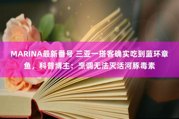 MARINA最新番号 三亚一搭客确实吃到蓝环章鱼，科普博主：烹调无法灭活河豚毒素