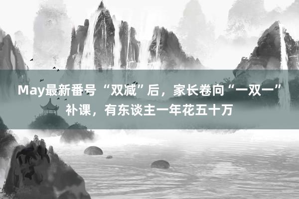 May最新番号 “双减”后，家长卷向“一双一”补课，有东谈主一年花五十万