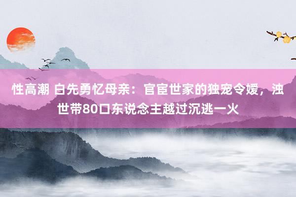 性高潮 白先勇忆母亲：官宦世家的独宠令嫒，浊世带80口东说念主越过沉逃一火