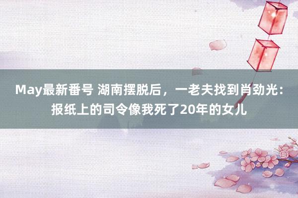 May最新番号 湖南摆脱后，一老夫找到肖劲光：报纸上的司令像我死了20年的女儿