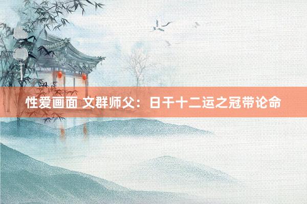 性爱画面 文群师父：日干十二运之冠带论命