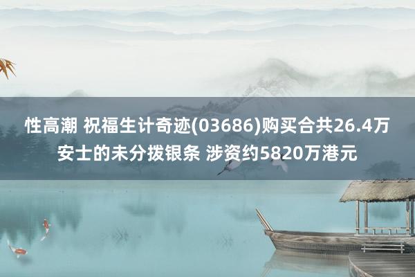 性高潮 祝福生计奇迹(03686)购买合共26.4万安士的未分拨银条 涉资约5820万港元