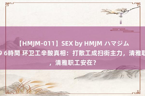 【HMJM-011】SEX by HMJM ハマジムベスト09 6時間 环卫工辛酸真相：打散工成扫街主力，清雅职工安在？