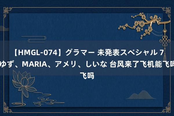 【HMGL-074】グラマー 未発表スペシャル 7 ゆず、MARIA、アメリ、しいな 台风来了飞机能飞吗