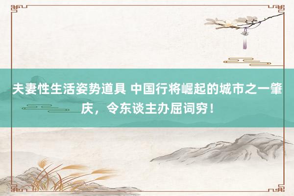 夫妻性生活姿势道具 中国行将崛起的城市之一肇庆，令东谈主办屈词穷！