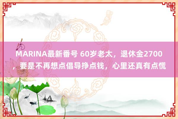 MARINA最新番号 60岁老太，退休金2700，要是不再想点倡导挣点钱，心里还真有点慌