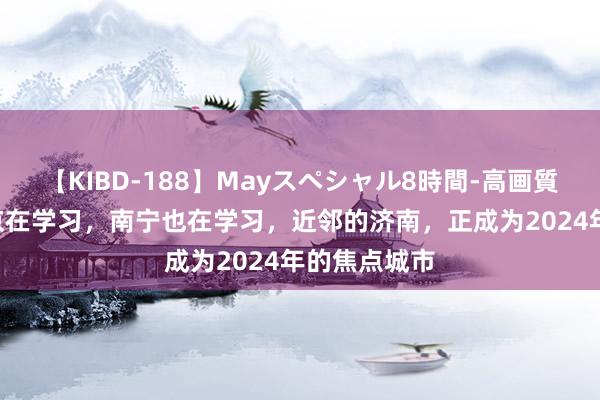 【KIBD-188】Mayスペシャル8時間-高画質-特別編 北京在学习，南宁也在学习，近邻的济南，正成为2024年的焦点城市