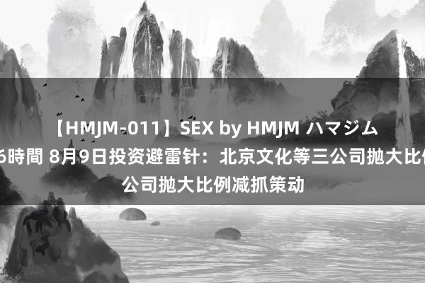 【HMJM-011】SEX by HMJM ハマジムベスト09 6時間 8月9日投资避雷针：北京文化等三公司抛大比例减抓策动