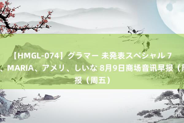 【HMGL-074】グラマー 未発表スペシャル 7 ゆず、MARIA、アメリ、しいな 8月9日商场音讯早报（周五）