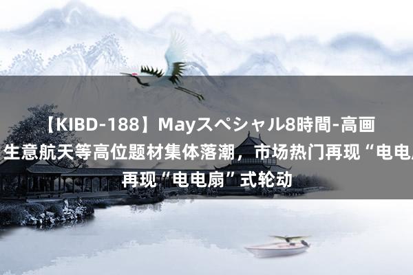 【KIBD-188】Mayスペシャル8時間-高画質-特別編 生意航天等高位题材集体落潮，市场热门再现“电电扇”式轮动