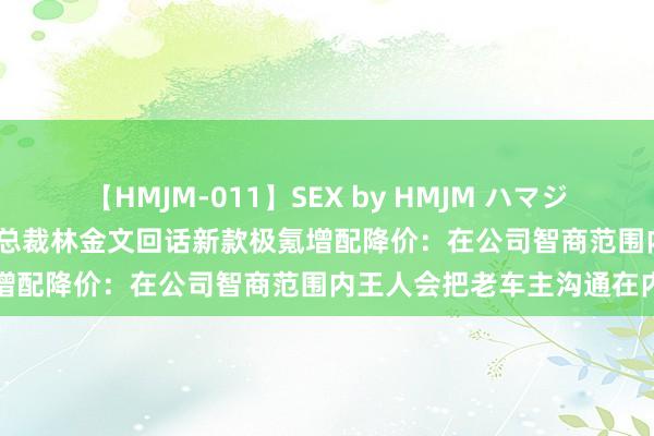 【HMJM-011】SEX by HMJM ハマジムベスト09 6時間 极氪副总裁林金文回话新款极氪增配降价：在公司智商范围内王人会把老车主沟通在内