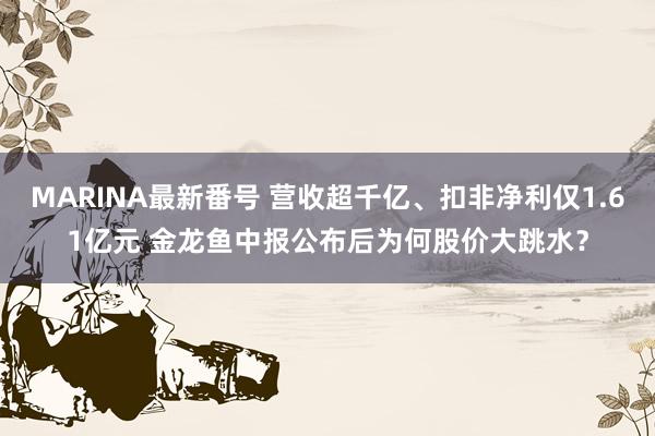 MARINA最新番号 营收超千亿、扣非净利仅1.61亿元 金龙鱼中报公布后为何股价大跳水？