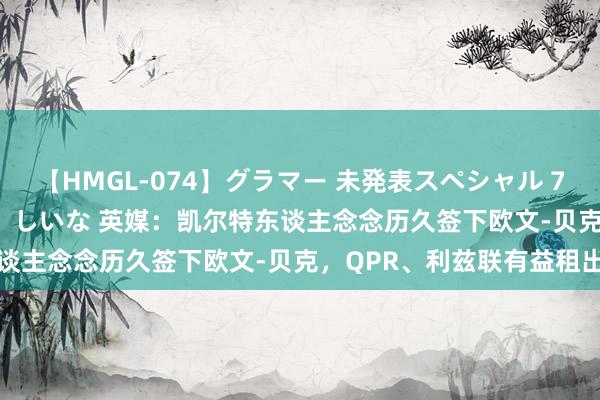 【HMGL-074】グラマー 未発表スペシャル 7 ゆず、MARIA、アメリ、しいな 英媒：凯尔特东谈主念念历久签下欧文-贝克，QPR、利兹联有益租出