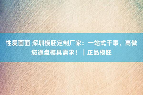 性爱画面 深圳模胚定制厂家：一站式干事，高傲您通盘模具需求！｜正品模胚