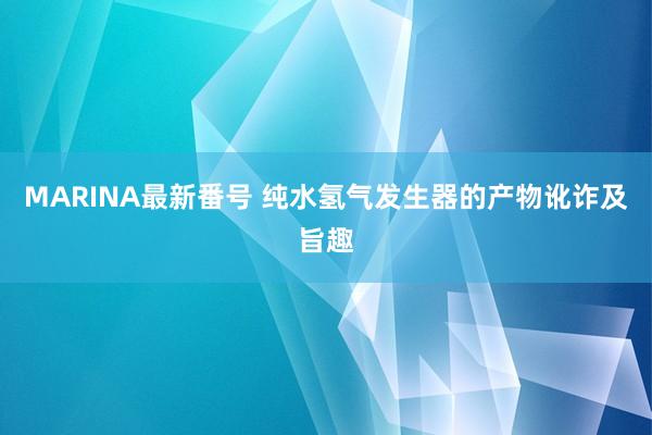 MARINA最新番号 纯水氢气发生器的产物讹诈及旨趣