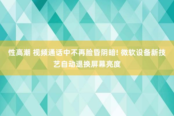 性高潮 视频通话中不再脸昏阴暗! 微软设备新技艺自动退换屏幕亮度