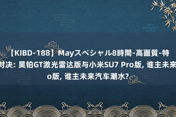 【KIBD-188】Mayスペシャル8時間-高画質-特別編 电速对决: 昊铂GT激光雷达版与小米SU7 Pro版， 谁主未来汽车潮水?