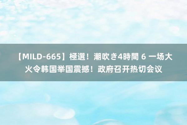 【MILD-665】極選！潮吹き4時間 6 一场大火令韩国举国震撼！政府召开热切会议