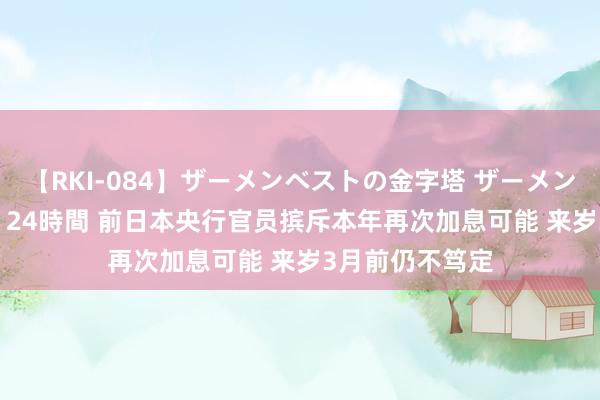 【RKI-084】ザーメンベストの金字塔 ザーメン大好き2000発 24時間 前日本央行官员摈斥本年再次加息可能 来岁3月前仍不笃定