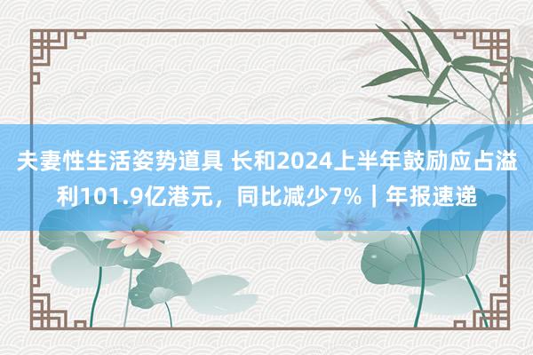 夫妻性生活姿势道具 长和2024上半年鼓励应占溢利101.9亿港元，同比减少7%｜年报速递