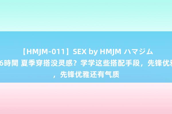 【HMJM-011】SEX by HMJM ハマジムベスト09 6時間 夏季穿搭没灵感？学学这些搭配手段，先锋优雅还有气质