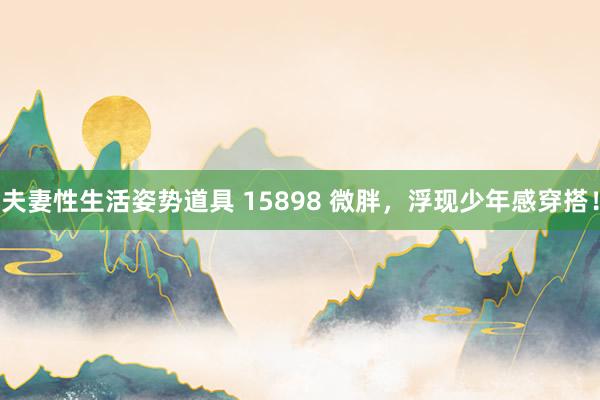 夫妻性生活姿势道具 15898 微胖，浮现少年感穿搭！