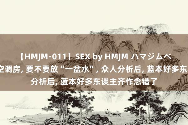 【HMJM-011】SEX by HMJM ハマジムベスト09 6時間 空调房， 要不要放“一盆水”， 众人分析后， 蓝本好多东谈主齐作念错了