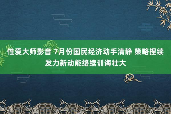 性爱大师影音 7月份国民经济动手清静 策略捏续发力新动能络续训诲壮大