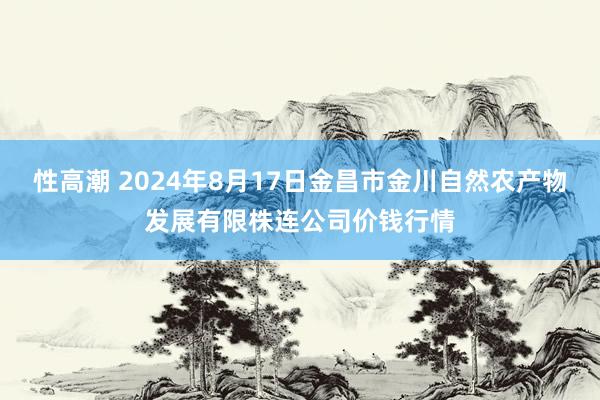 性高潮 2024年8月17日金昌市金川自然农产物发展有限株连公司价钱行情